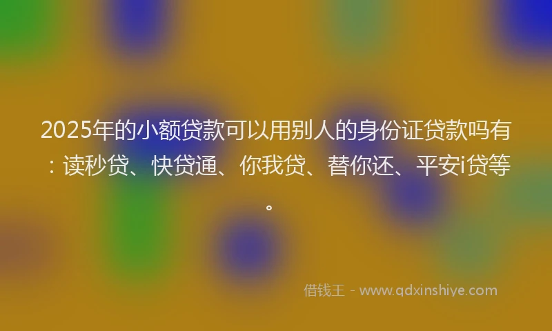 2025年的小额贷款可以用别人的身份证贷款吗有：读秒贷、快贷通、你我贷、替你还、平安i贷等。