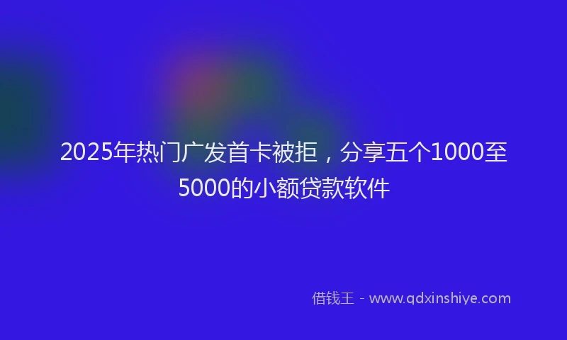 2025年热门广发首卡被拒，分享五个1000至5000的小额贷款软件