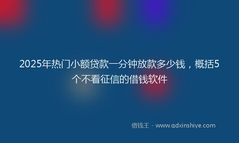 2025年热门小额贷款一分钟放款多少钱，概括5个不看征信的借钱软件
