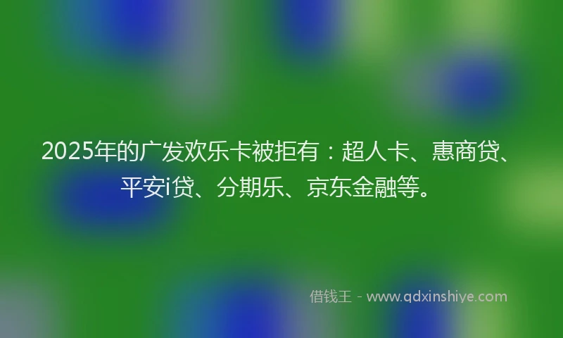 2025年的广发欢乐卡被拒有：超人卡、惠商贷、平安i贷、分期乐、京东金融等。