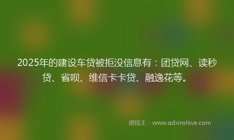 2025年的建设车贷被拒没信息有：团贷网、读秒贷、省呗、维信卡卡贷、融逸花等。