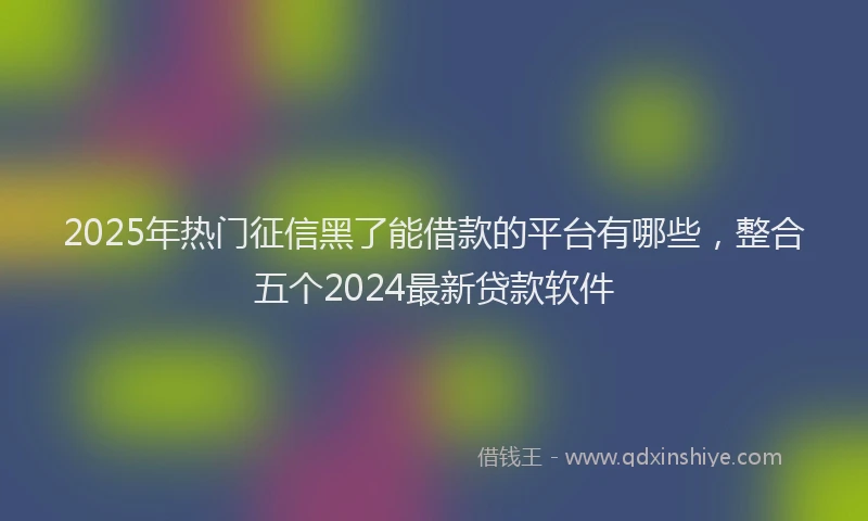 2025年热门征信黑了能借款的平台有哪些，整合五个2024最新贷款软件