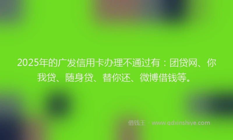 2025年的广发信用卡办理不通过有：团贷网、你我贷、随身贷、替你还、微博借钱等。