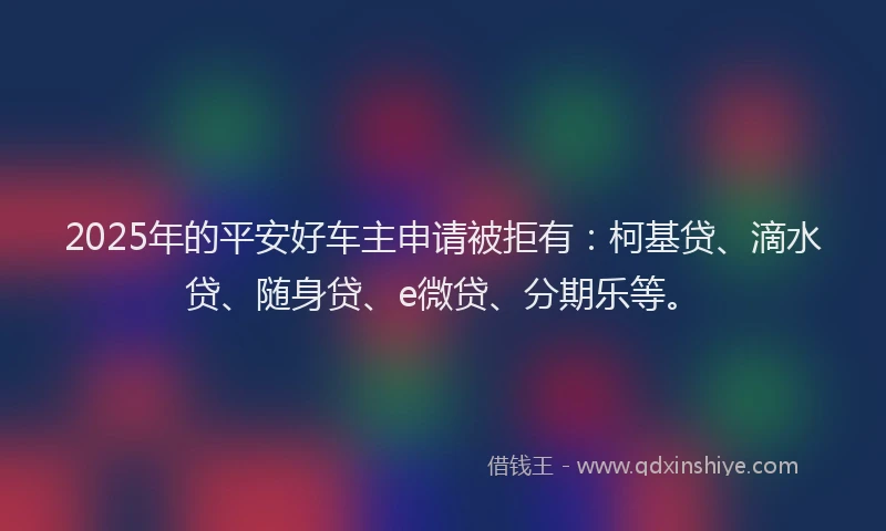 2025年的平安好车主申请被拒有：柯基贷、滴水贷、随身贷、e微贷、分期乐等。