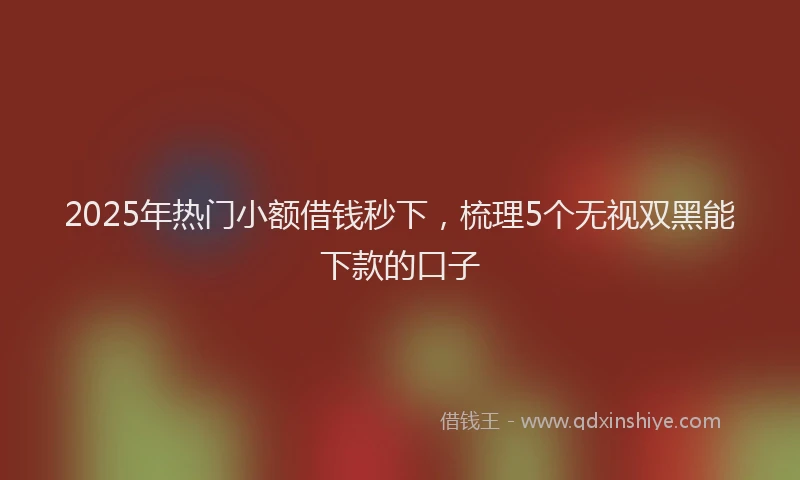 2025年热门小额借钱秒下，梳理5个无视双黑能下款的口子