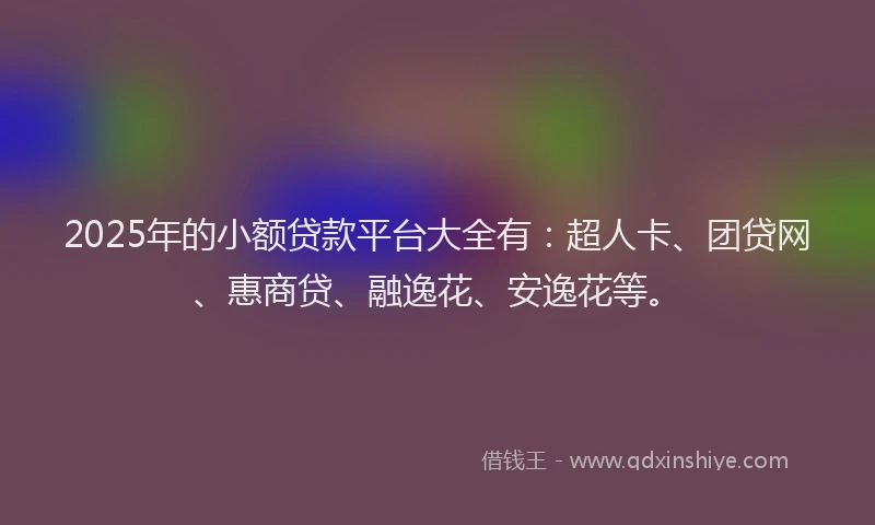 2025年的小额贷款平台大全有：超人卡、团贷网、惠商贷、融逸花、安逸花等。