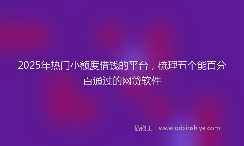 2025年热门小额度借钱的平台，梳理五个能百分百通过的网贷软件