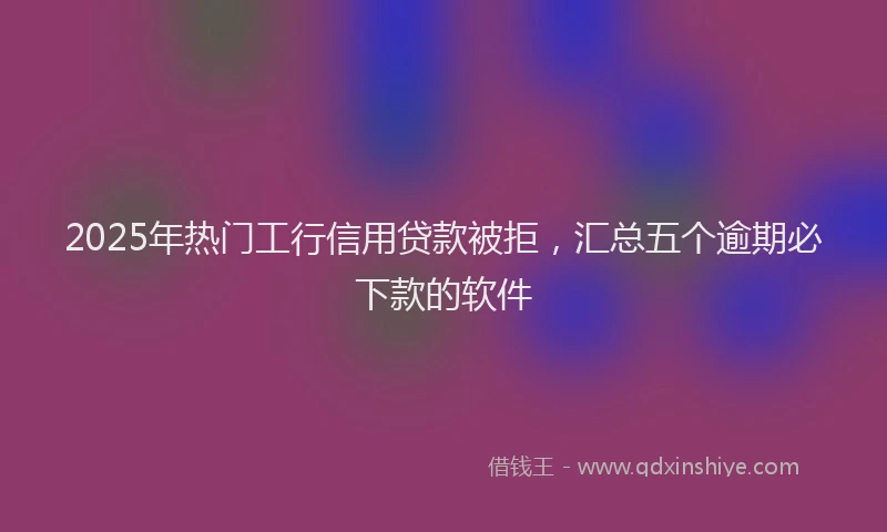 2025年热门工行信用贷款被拒，汇总五个逾期必下款的软件