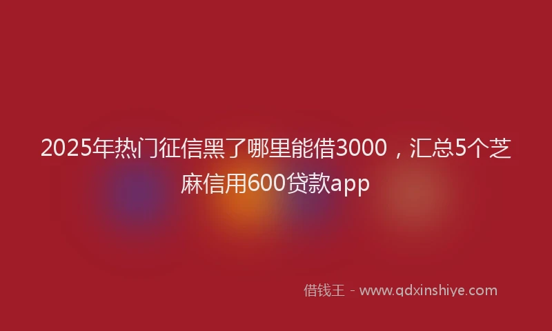 2025年热门征信黑了哪里能借3000，汇总5个芝麻信用600贷款app