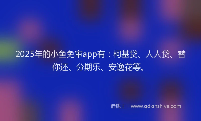 2025年的小鱼免审app有：柯基贷、人人贷、替你还、分期乐、安逸花等。