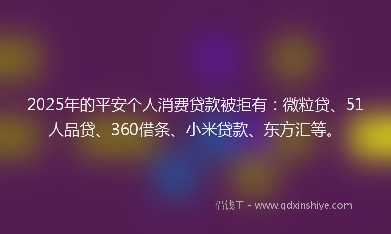 2025年的平安个人消费贷款被拒有：微粒贷、51人品贷、360借条、小米贷款、东方汇等。