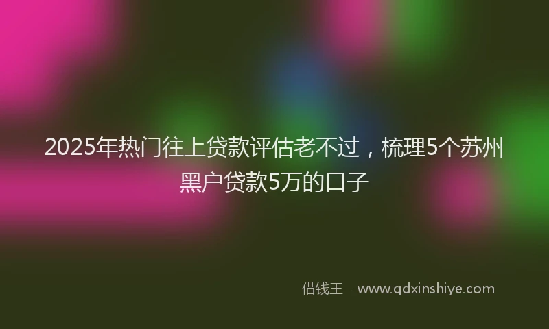 2025年热门往上贷款评估老不过，梳理5个苏州黑户贷款5万的口子