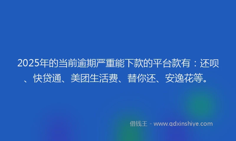 2025年的当前逾期严重能下款的平台款有：还呗、快贷通、美团生活费、替你还、安逸花等。