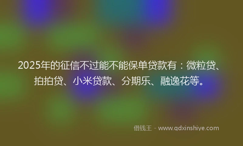 2025年的征信不过能不能保单贷款有：微粒贷、拍拍贷、小米贷款、分期乐、融逸花等。