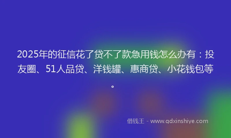 2025年的征信花了贷不了款急用钱怎么办有：投友圈、51人品贷、洋钱罐、惠商贷、小花钱包等。