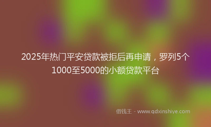 2025年热门平安贷款被拒后再申请，罗列5个1000至5000的小额贷款平台