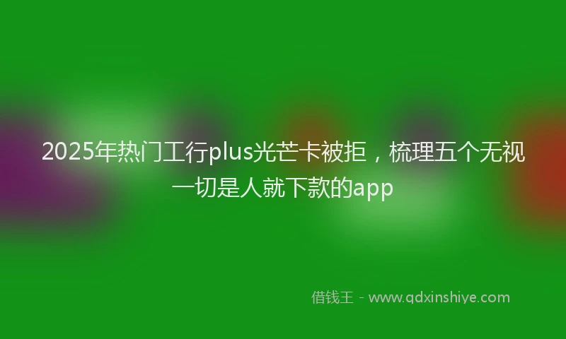 2025年热门工行plus光芒卡被拒，梳理五个无视一切是人就下款的app