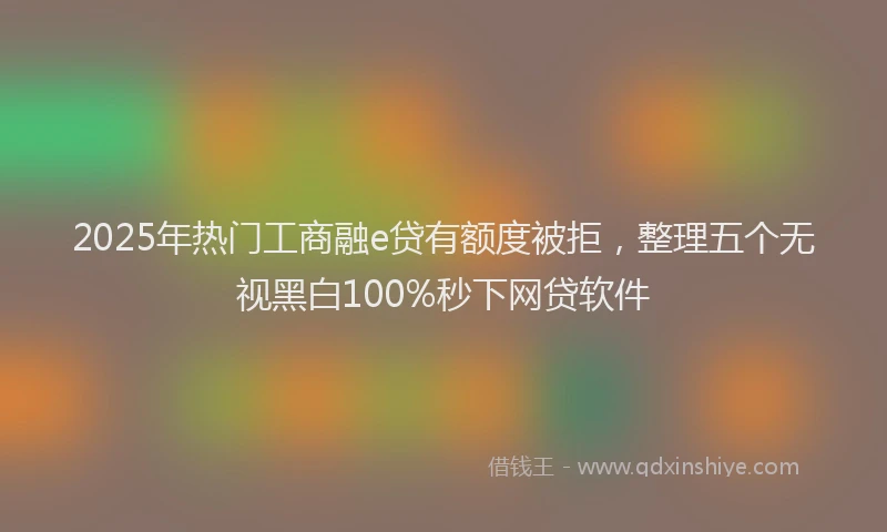 2025年热门工商融e贷有额度被拒，整理五个无视黑白100%秒下网贷软件