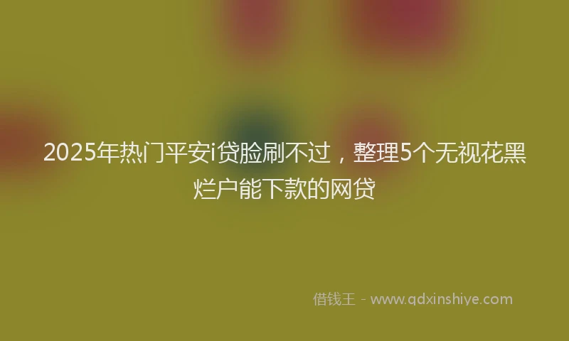 2025年热门平安i贷脸刷不过，整理5个无视花黑烂户能下款的网贷