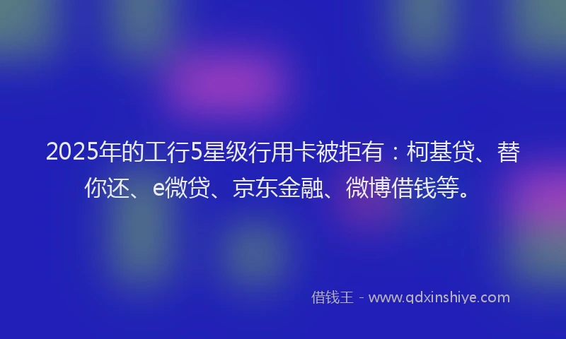 2025年的工行5星级行用卡被拒有：柯基贷、替你还、e微贷、京东金融、微博借钱等。