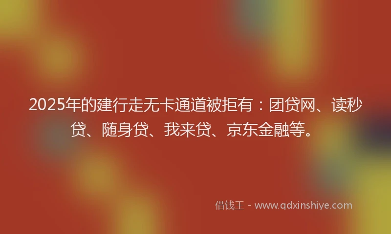 2025年的建行走无卡通道被拒有：团贷网、读秒贷、随身贷、我来贷、京东金融等。