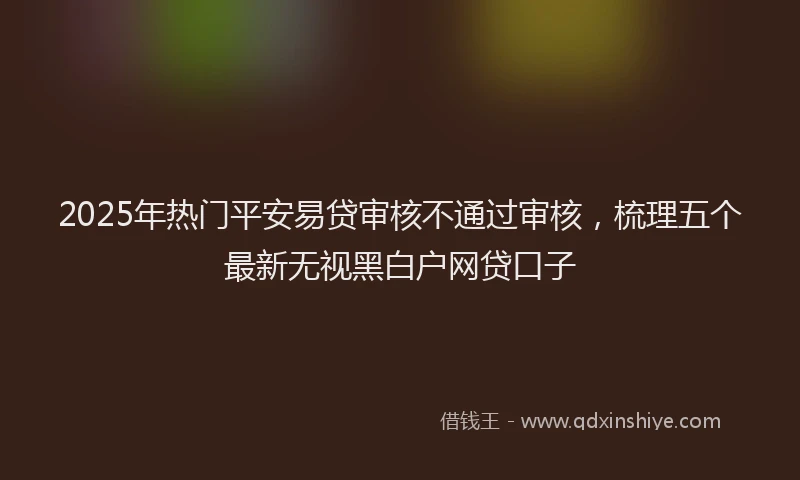 2025年热门平安易贷审核不通过审核，梳理五个最新无视黑白户网贷口子