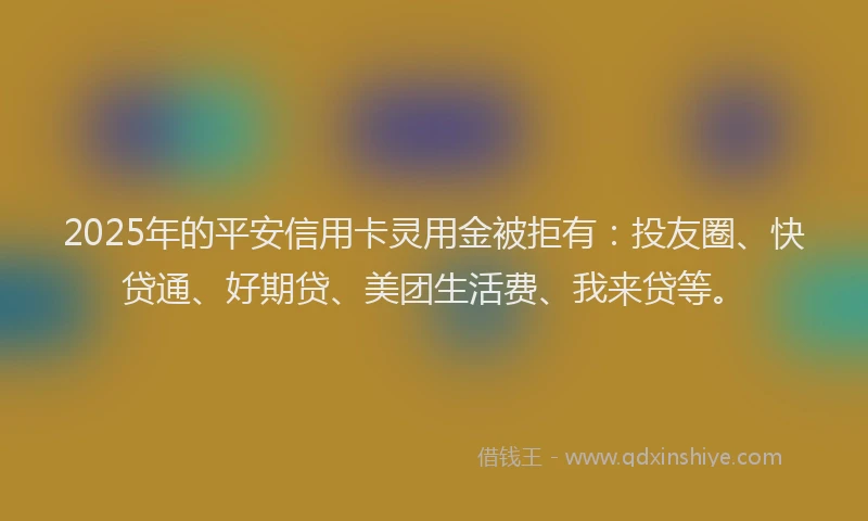 2025年的平安信用卡灵用金被拒有：投友圈、快贷通、好期贷、美团生活费、我来贷等。