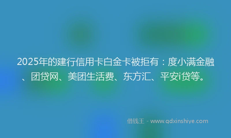 2025年的建行信用卡白金卡被拒有：度小满金融、团贷网、美团生活费、东方汇、平安i贷等。