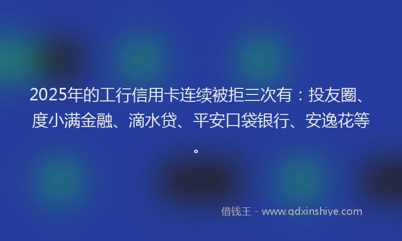 2025年的工行信用卡连续被拒三次有：投友圈、度小满金融、滴水贷、平安口袋银行、安逸花等。