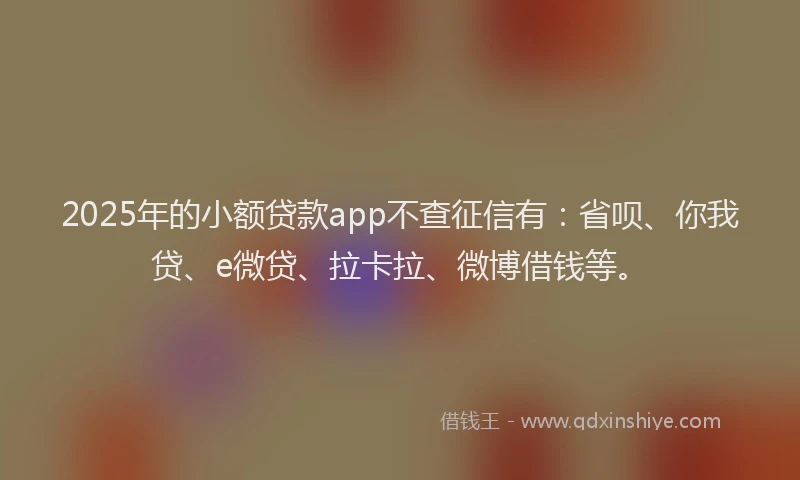 2025年的小额贷款app不查征信有：省呗、你我贷、e微贷、拉卡拉、微博借钱等。