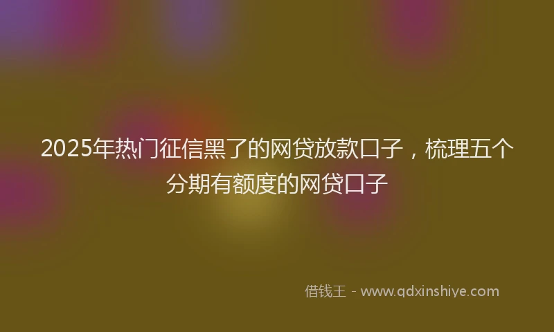2025年热门征信黑了的网贷放款口子，梳理五个分期有额度的网贷口子