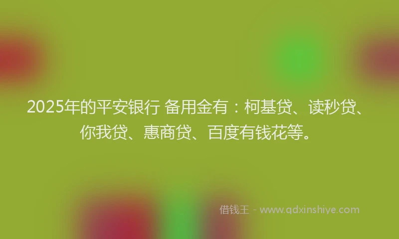 2025年的平安银行 备用金有：柯基贷、读秒贷、你我贷、惠商贷、百度有钱花等。