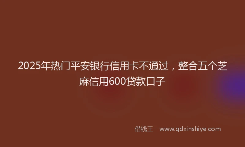2025年热门平安银行信用卡不通过，整合五个芝麻信用600贷款口子