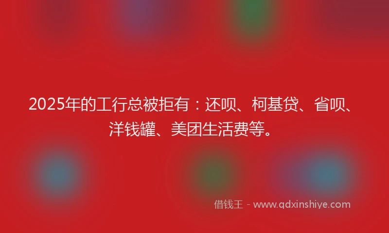 2025年的工行总被拒有：还呗、柯基贷、省呗、洋钱罐、美团生活费等。