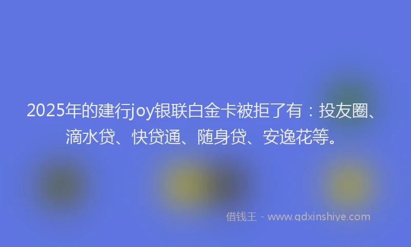 2025年的建行joy银联白金卡被拒了有:投友圈、滴水贷、快贷通、随身贷、安逸花等。