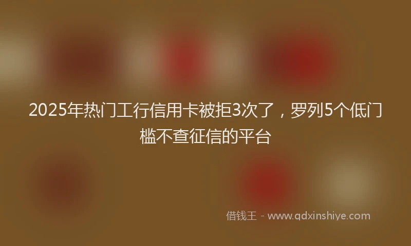 2025年热门工行信用卡被拒3次了，罗列5个低门槛不查征信的平台