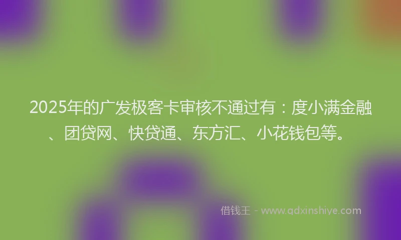 2025年的广发极客卡审核不通过有：度小满金融、团贷网、快贷通、东方汇、小花钱包等。