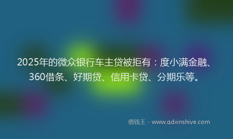 2025年的微众银行车主贷被拒有：度小满金融、360借条、好期贷、信用卡贷、分期乐等。