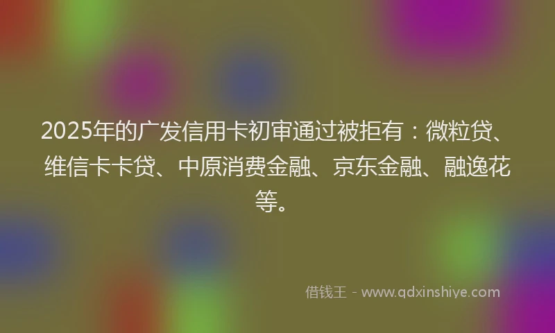 2025年的广发信用卡初审通过被拒有：微粒贷、维信卡卡贷、中原消费金融、京东金融、融逸花等。