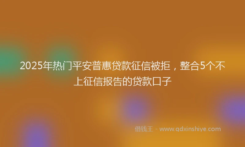 2025年热门平安普惠贷款征信被拒，整合5个不上征信报告的贷款口子