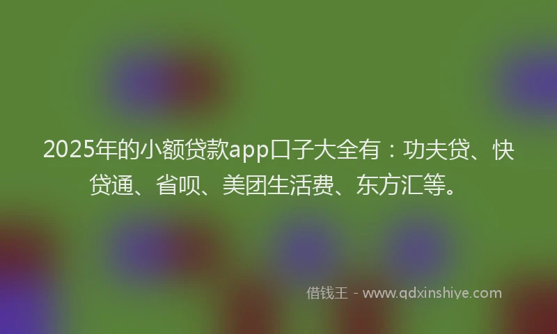 2025年的小额贷款app口子大全有：功夫贷、快贷通、省呗、美团生活费、东方汇等。