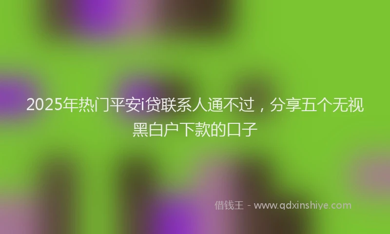 2025年热门平安i贷联系人通不过，分享五个无视黑白户下款的口子
