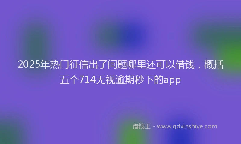 2025年热门征信出了问题哪里还可以借钱，概括五个714无视逾期秒下的app