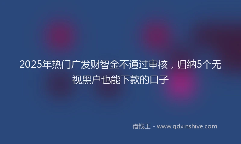 2025年热门广发财智金不通过审核，归纳5个无视黑户也能下款的口子