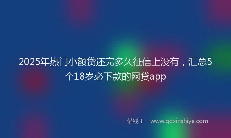 2025年热门小额贷还完多久征信上没有，汇总5个18岁必下款的网贷app
