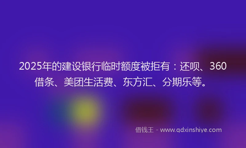 2025年的建设银行临时额度被拒有：还呗、360借条、美团生活费、东方汇、分期乐等。