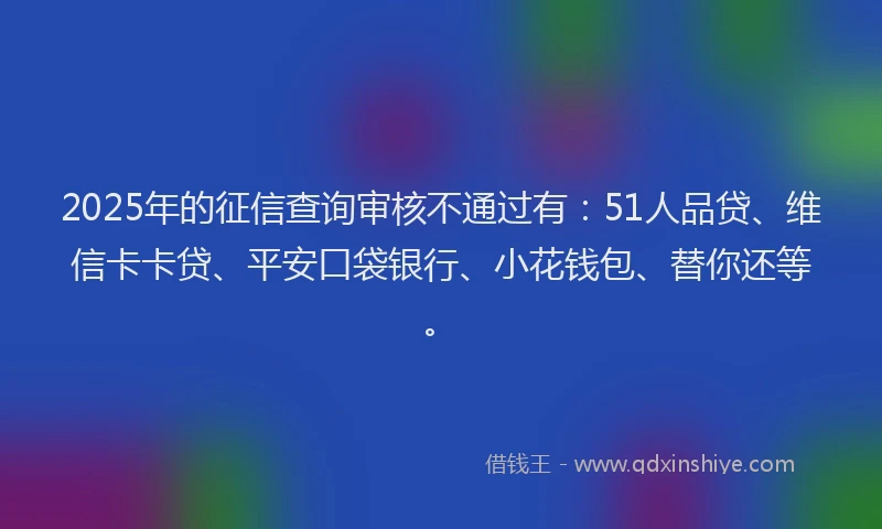 2025年的征信查询审核不通过有：51人品贷、维信卡卡贷、平安口袋银行、小花钱包、替你还等。