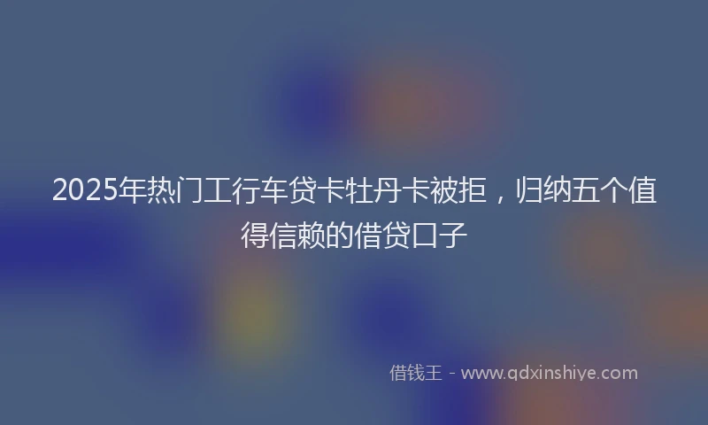 2025年热门工行车贷卡牡丹卡被拒，归纳五个值得信赖的借贷口子