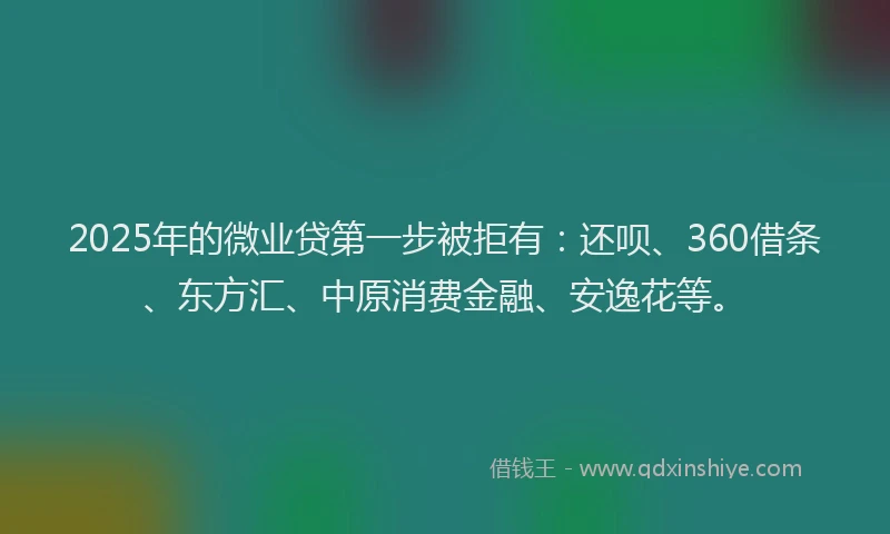 2025年的微业贷第一步被拒有：还呗、360借条、东方汇、中原消费金融、安逸花等。