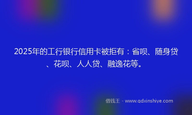 2025年的工行银行信用卡被拒有：省呗、随身贷、花呗、人人贷、融逸花等。